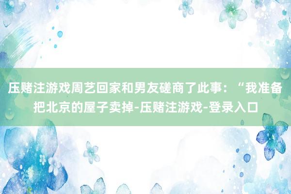 压赌注游戏周艺回家和男友磋商了此事：“我准备把北京的屋子卖掉-压赌注游戏-登录入口