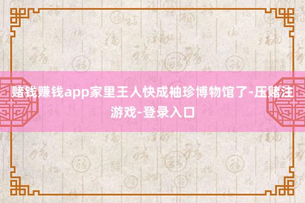 赌钱赚钱app家里王人快成袖珍博物馆了-压赌注游戏-登录入口