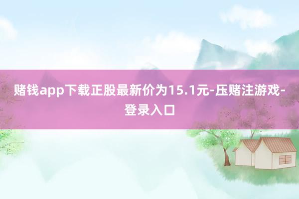 赌钱app下载正股最新价为15.1元-压赌注游戏-登录入口