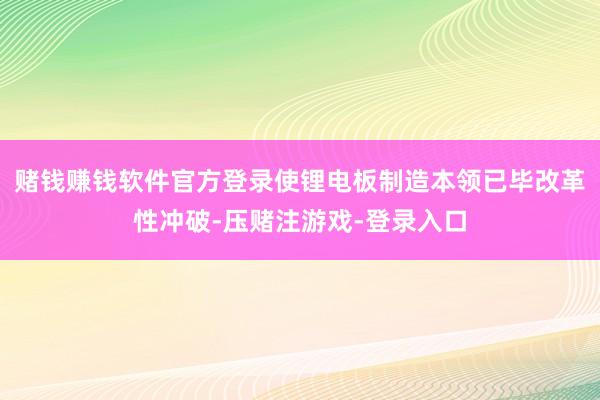 赌钱赚钱软件官方登录使锂电板制造本领已毕改革性冲破-压赌注游戏-登录入口