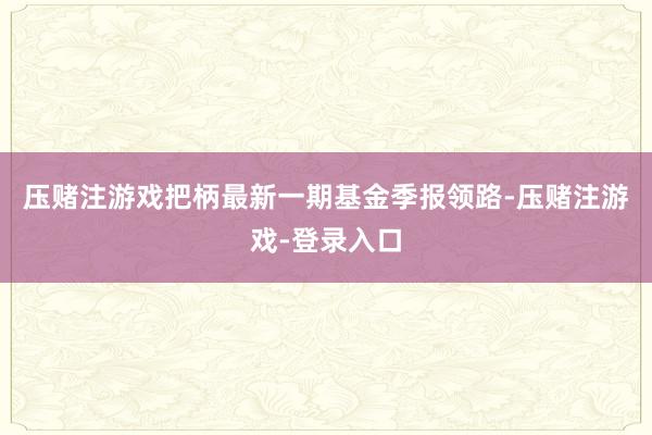 压赌注游戏把柄最新一期基金季报领路-压赌注游戏-登录入口