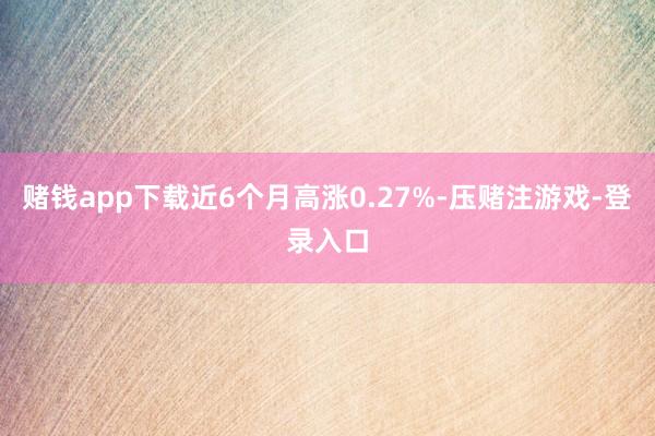 赌钱app下载近6个月高涨0.27%-压赌注游戏-登录入口