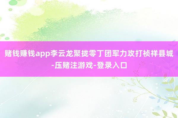 赌钱赚钱app李云龙聚拢零丁团军力攻打祯祥县城-压赌注游戏-登录入口