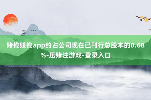 赌钱赚钱app约占公司现在已刊行总股本的0.68%-压赌注游戏-登录入口