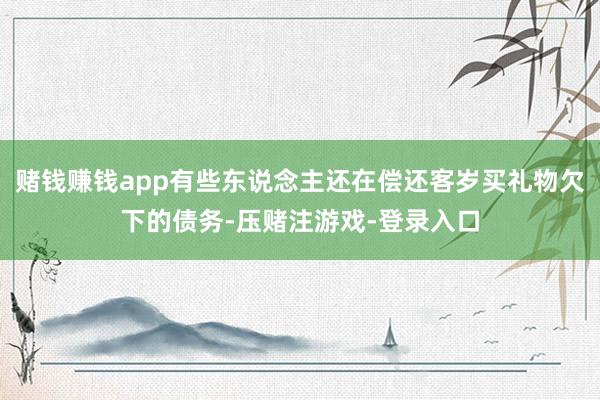 赌钱赚钱app有些东说念主还在偿还客岁买礼物欠下的债务-压赌注游戏-登录入口