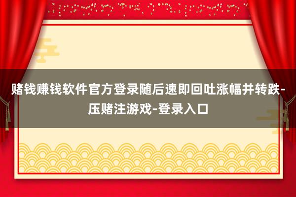 赌钱赚钱软件官方登录随后速即回吐涨幅并转跌-压赌注游戏-登录入口