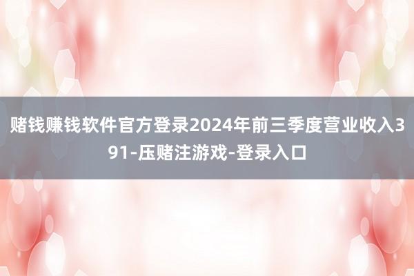 赌钱赚钱软件官方登录2024年前三季度营业收入391-压赌注游戏-登录入口