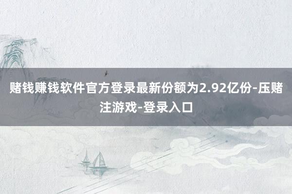 赌钱赚钱软件官方登录最新份额为2.92亿份-压赌注游戏-登录入口