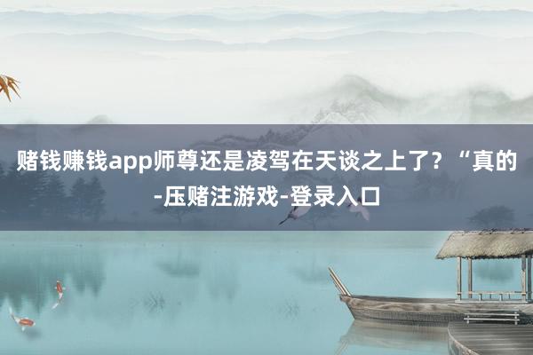 赌钱赚钱app师尊还是凌驾在天谈之上了?“真的-压赌注游戏-登录入口