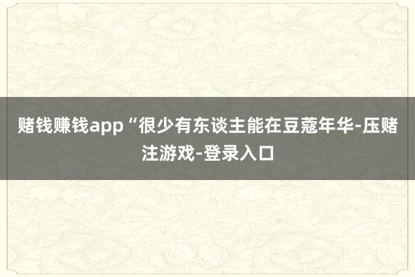 赌钱赚钱app“很少有东谈主能在豆蔻年华-压赌注游戏-登录入口