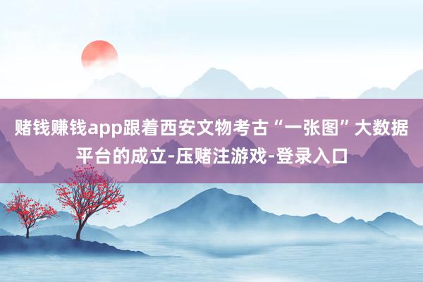 赌钱赚钱app跟着西安文物考古“一张图”大数据平台的成立-压赌注游戏-登录入口